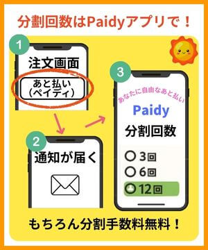 分割回数はPaidyアプリで！【お支払い方法】画面で「あと払い（ペイディ）」を選ぶ。お買い物が完了したらペイディから通知うやメールが届くので、ペイディアプリやWebサイトから分割回数を指定する